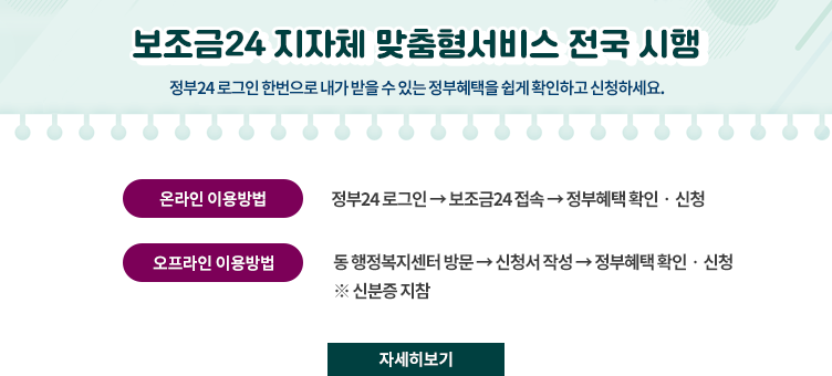 보조금24 지자체 맞춤형서비스 전국 시행
정부24 로그인 한번으로 내가 받을 수 있는 정부혜택을 쉽게 확인하고 신청하세요.
ㆍ온라인 이용방법 : 정부24 로그인 → 보조금24 접속 → 정부혜택 확인ㆍ신청
ㆍ오프라인 이용방법 : 동 행정복지센터 방문 → 신청서 작성 → 정부혜택 확인ㆍ신청
※ 신분증 지참
자세히보기