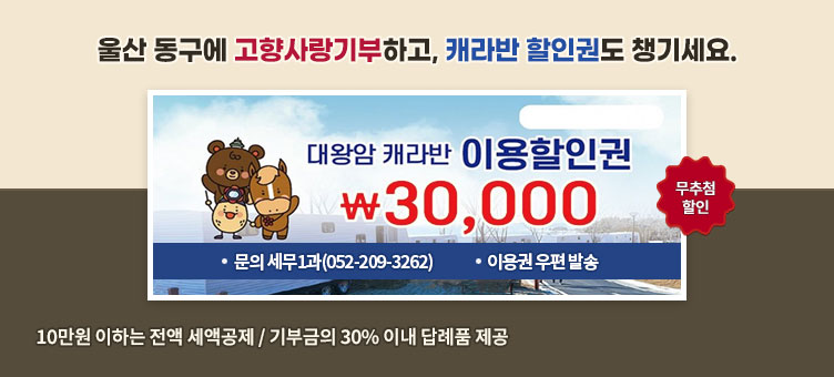울산 동구에 고향사랑기부하고, 캐라반 할인권도 챙기세요.
대왕암 캐라반 이용할인권
￦30,000
무추첨할인
ㆍ문의 세무1과(052-209-3262)
ㆍ이용권 우편 발송
10만원 이하는 전액 세액공제 / 기부금의 30% 이내 답례품 제공