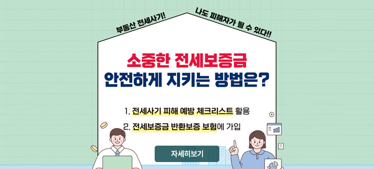 부동산 전세사기! 나도 피해자가 될 수 있다!!
소중한 전세보증금 안전하게 지키는 방법은?
1. 전세사기 피해 예방 체크리스트 활용
2. 전세보증금 반환보증 보험에 가입
자세히보기