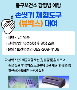 동구보건소 감염병 예방 손씻기 체험도구 (뷰박스) 대여 · 대여기간 : 연중 · 신청방법 : 유선신청 후 일정 조율 · 문의 : 보건행정과 052-209-4109 ♡ 뷰박스란? 세균역할 로션(형광물질)을 바르고 손을 씻은 후 뷰박스 스크린에 남은 세균(형광물질) 확인하여 올바른 손씻기 실천 자세히보기