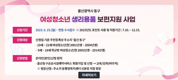 울산광역시 동구
여성청소년 생리용품 보편지원 사업
· 신청기간 : 2023. 6. 19.(월) ~ 연중 수시접수 ※ 2023년도 포인트 사용 및 지원기간: 7.10. ~ 12.15.
· 신청대상 : 신청일 기준 주민등록상 주소지 ‘울산 동구’
- 19세 ~ 22세 여성청소년(현 2001년생 ~ 2004년생)
- 9세 ~ 18세 학교밖 여성청소년(현 2005년생 ~ 2014년생)
· 신청방법 : 온라인(본인)신청 원칙
- 울산동구공공시설예약서비스 회원가입 및 신청 → 교육/강좌(바우처)
※ 방문신청: 주소지 동행정복지센터 신분증 지참 방문
자세히보기