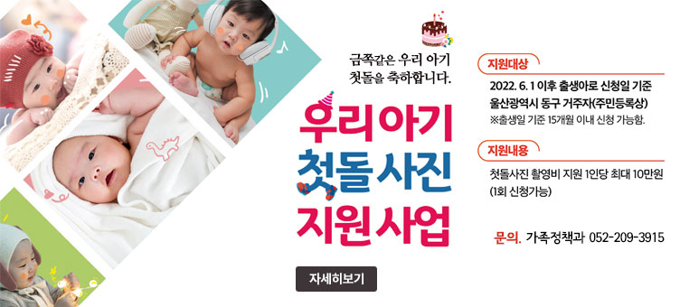 금쪽같은 우리 아기 첫돌을 축하합니다.
우리아기 첫돌사진 지원사업
ㆍ지원대상 : 2022.6.1 이후 출생아로 신청일 기준 울산광역시 동구 거주자(주민등록상)
※ 출생일 기준 15개월 이내 신청 가능함.
ㆍ지원내용 : 첫돌사진 촬영비 지원 1인당 최대 10만원(1회 신청가능)
ㆍ문의 가족정책과 052-209-3915
자세히보기