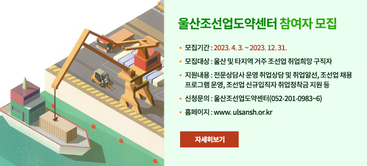 울산조선업도약센터 참여자 모집
·  모집기간 : 2023. 4. 3. ~ 2023. 12. 31.
·  모집대상 : 울산 및 타지역 거주 조선업 취업희망 구직자 
·  지원내용 : 전문상담사 운영 취업상담 및 취업알선, 조선업 채용 프로그램 운영, 조선업 신규입직자 취업정착금 지원 등
·  신청문의 : 울산조선업도약센터(052-201-0983~6)
·  홈페이지 : www. ulsansh.or.kr
자세히보기