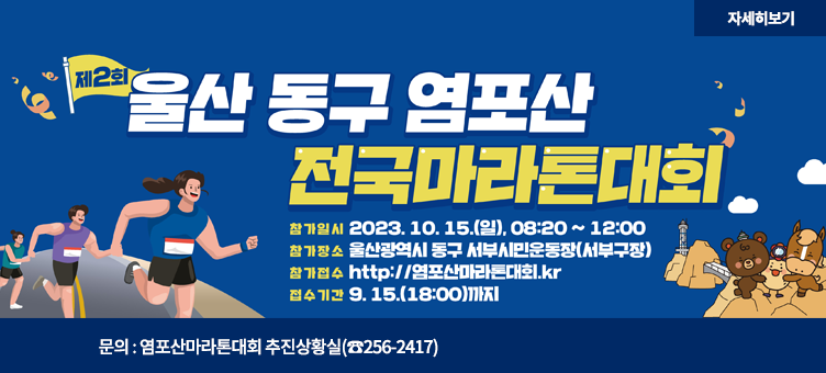 제2회 울산 동구 염포산 전국마라톤대회
참가일시 : 2023.10.15.(일), 08:20~12:00
참가장소 : 울산광역시 동구 서부시민운동장(서부구장)
참가접수 : http://염포산마라톤대회.kr
접수기간 : 9.15.(18:00)Rkwl
문의 : 염포산마라톤대회 추진상황실(☎256-2417)
자세히보기