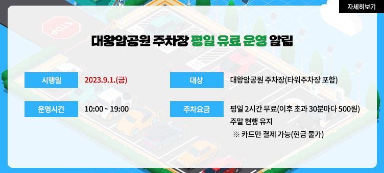 대왕암공원 주차장 평일 유료 운영 알림 · 시행일 : 2023.9.1.(금) · 대상 : 대왕암공원 주차장(타워주차장 포함) · 운영시간 : 10:00 ~ 19:00 · 주차요금 : 평일 2시간 무료(이후 초과 30분마다 500원) 주말 현행 유지 ※ 카드만 결제 가능(현금 불가)
자세히보기