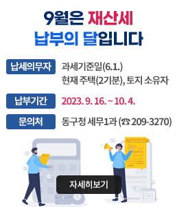 9월은 재산세 납부의 달입니다
ㆍ납세의무자: 과세기준일(6.1.) 현재 주택(2기분), 토지 소유자
ㆍ납부기간: 2023. 9. 16. ~ 10. 4. 
ㆍ문의처: 동구청 세무1과 (☎ 209-3270)
자세히보기