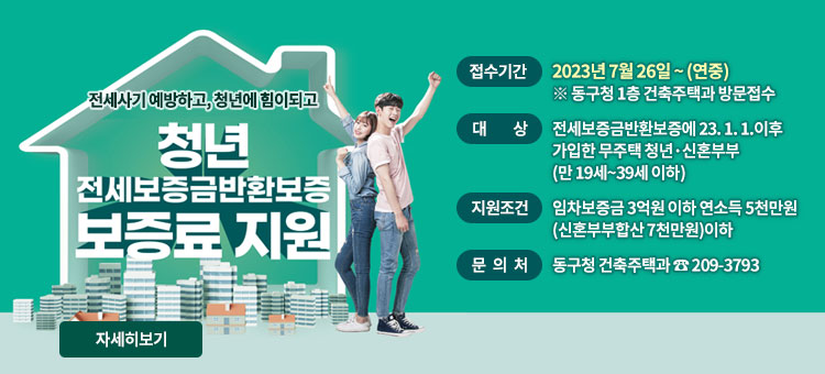 전세사기 예방하고, 청년에게 힘이되고
청년 전세보증금반환보증 보증료 지원
ㆍ접수기간 : 2023년 7월 26일 ~ (연중)
※ 동구청 1층 건축주택과 방문접수
ㆍ대상 : 전세보증금반환보증에 23. 1. 1.이후 가입한 무주택 청년·신혼부부(만 19세~39세 이하)
ㆍ지원조건 : 임차보증금 3억원 이하 연소득 5천만원(신혼부부합산 7천만원)이하
ㆍ문의처 : 동구청 건축주택과 ☎ 209-3793
자세히보기