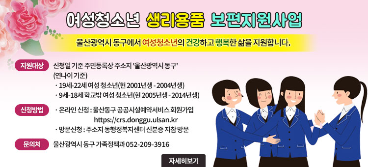 여성청소년 생리용품 보편지원사업
울산광역시 동구에서 여성청소년의 건강하고 행복한 삶을 지원합니다.
ㆍ지원대상 : 신청일 기준 주민등록상 주소지 '울산광역시 동구'
(연나이 기준)
- 19세-22세 여성 청소년(현 2001년생-2004년생)
- 9세-18세 학교밖 여성 청소년(현 2005년생-2014년생)
ㆍ신청방법
- 온라인 신청 : 울산동구 공공시설예약서비스 회원가입 https://crs.conggu.ulsan.kr
- 방문신청 : 주소지 동행정복지센터 신분증 지참 방문
ㆍ문의처 : 울산광역시 동구 가족정책과 052-209-3916
자세히보기