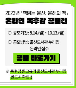 2023년 책읽는 울산, 올해의 책
온라인 독후감 공모전
ㆍ공모기간 : 8.14.(월) ~ 10.13.(금)
ㆍ공모방법 : 울산도서관 누리집 온라인 접수
공모 바로가기
※ 독후감 원고규격 울산도서관 누리집 반드시 확인!!
