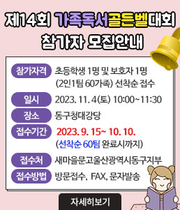 제14회 가족독서골든벨대회 참가자 모집안내
ㆍ참가자격 : 초등학생 1명 및 보호자 1명 (2인1팀 60가족) 선착순 접수
ㆍ일시 : 2023. 11. 4(토) 10:00 ~ 11:30
ㆍ장소 : 동구청대강당
ㆍ접수기간 : 2023. 9. 15~ 10. 10.(선착순 60팀 완료시까지)
ㆍ접수처 : 새마을문고울산광역시동구지부 
ㆍ접수방법 : 방문접수, FAX, 문자발송
자세히보기