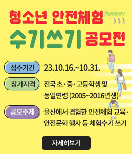 청소년 안전체험 수기쓰기 공모전
ㆍ접수기간 : 23.10.16.~10.31.
ㆍ참가자격 : 전국 초·중·고등학생 및 동일연령(2005~2016년생)
ㆍ공모주제 : 울산에서 경험한 안전체험 교육·안전문화 행사 등 체험수기 쓰기
자세히보기