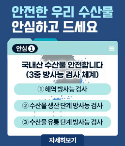 안전한 우리 수산물 안심하고 드세요
안심1
국내산 수산물 안전합니다
(3중 방사능 검사 체계)
① 해역 방사능 검사
② 수산물 생산 단계 방사능 검사
③ 수산물 유통 단계 방사능 검사
자세히보기