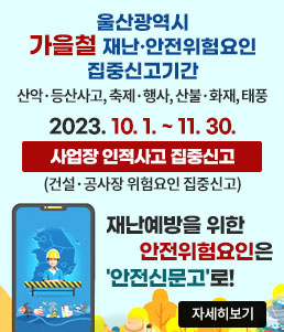울산광역시
가을철 재난·안전위험요인 집중신고기간
산악·등산사고, 축제·행사, 산불·화재, 태풍
2023.10.1.~11.30.
사업장 인적사고 집중신고
(건설·공사장 위험요인 집중신고)
재난예방을 위한 안전위험요인은 '안전신문고'로!
자세히보기