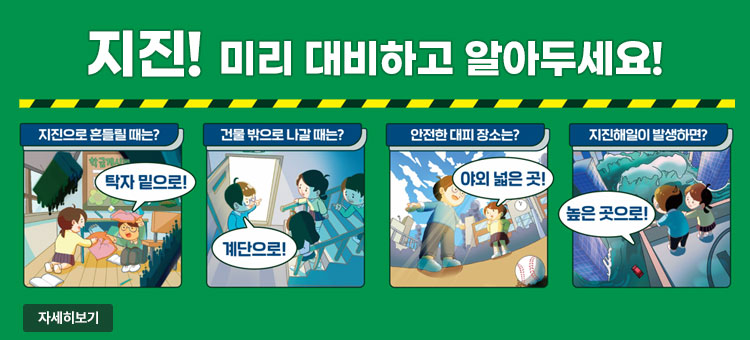 지진! 미리 대비하고 알아두세요!
ㆍ지진으로 흔들릴 때는? 탁자 밑으로!
ㆍ건물 밖으로 나갈 때는? 계단으로!
ㆍ안전한 대피 장소는? 야외 넓은 곳!
ㆍ지진해일이 발생하면? 높은 곳으로!
자세히보기