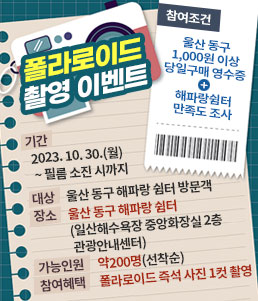 폴라로이드 촬영 이벤트
참여조건
울산 동구 1,000원 이상 당일구매 영수증+해파랑쉼터 만족도 조사
ㆍ기간: 2023. 10. 30.(월) ~ 필름 소진 시까지
ㆍ대상: 울산 동구 해파랑 쉼터 방문객
ㆍ장소: 울산 동구 해파랑 쉼터(일산해수욕장 중앙화장실 2층 관광안내센터)
ㆍ가능인원 : 약200명(선착순)
ㆍ참여혜택: 폴라로이드 즉석 사진 1컷 촬영