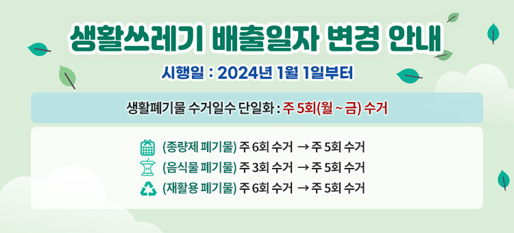 생활쓰레기 배출일자 변경 안내
시행일 : 2024년 1월 1일부터
생활폐기물 수거일수 단일화 : 주 5회(월 ~ 금) 수거
ㆍ(종량제 폐기물) 주 6회 수거 → 주 5회 수거
ㆍ(음식물 폐기물) 주 3회 수거 → 주 5회 수거
ㆍ(재활용 폐기물) 주 6회 수거 → 주 5회 수거