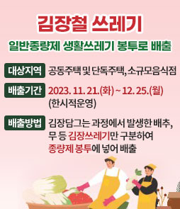 김장철 쓰레기
일반종량제 생활쓰레기 봉투로 배출
ㆍ대상지역 : 공동주택 및 단독주택, 소규모음식점
ㆍ배출기간 : 2023. 11. 21.(화) ~ 12. 25.(월) (한시적운영)
ㆍ배출방법 : 김장담그는 과정에서 발생한 배추, 무 등 김장쓰레기만 구분하여 종량제 봉투에 넣어 배출