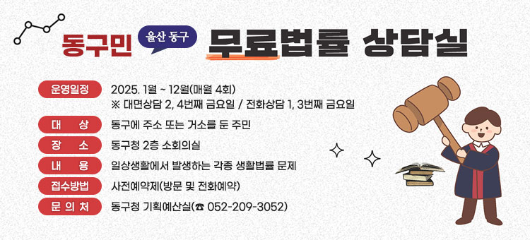 동구민 울산동구 무료법률 상담실
ㆍ운영일정: 2025. 1월 ~ 12월(매월 4회)
※ 대면상담 2, 4번째 금요일 / 전화상담 1, 3번째 금요일
ㆍ대상 : 동구에 주소 또는 거소를 둔 주민
ㆍ장소 : 동구청 2층 소회의실
ㆍ내용 : 일상생활에서 발생하는 각종 생활법률 문제
ㆍ접수방법 : 사전예약제(방문 및 전화예약)
ㆍ문의처 : 동구청 기획예산실(☎ 052-209-3052)