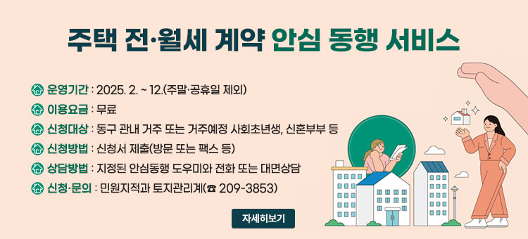 주택 전·월세 계약 안심동행 서비스
ㆍ운영기간 : 2025. 2. ~ 12.(주말·공휴일 제외)
ㆍ이용요금 : 무료
ㆍ신청대상 : 동구 관내 거주 또는 거주예정 사회초년생, 신혼부부 등
ㆍ신청방법 : 신청서 제출(방문 또는 팩스 등)
ㆍ상담방법 : 지정된 안심동행 도우미와 전화 또는 대면상담
ㆍ신청·문의 : 민원지적과 토지관리계(☎ 209-3853)
자세히보기