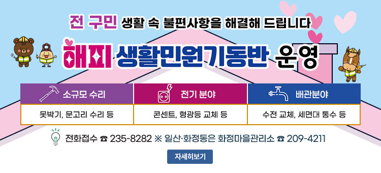 전 구민 생활 속 불편사항을 해결해 드립니다
해피생활민원기동반 운영
ㆍ소규모 수리 : 못박기, 문고리 수리 등
ㆍ전기 분야 : 콘센트, 형광등 교체 등
ㆍ배관분야 : 수전 교체, 세면대 통수 등
ㆍ전화접수 ☎ 235-8282
※ 일산·화정동은 화정마을관리소 ☎ 209-4211
자세히보기