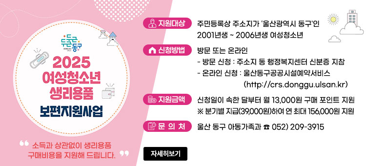 2025 여성청소년 생리용품 보편지원사업
소득과 상관없이 생리용품 구매비용을 지원해 드립니다.
ㆍ지원대상 : 주민등록상 주소지가 '울산광역시 동구'인 2001년생 ~ 2006년생 여성청소년
ㆍ신청방법 : 방문 또는 온라인
- 방문 신청 : 주소지 동 행정복지센터 신분증 지참
- 온라인 신청 : 울산동구공공시설예약서비스(http://crs.donggu.ulsan.kr)
ㆍ지원금액 : 신청일이 속한 달부터 월 13,000원 구매 포인트 지원
※ 분기별 지급(39,000원)하여 연 최대 156,000원 지원
ㆍ문의처 : 울산 동구 아동가족과 ☎ 052) 209-3915
자세히보기