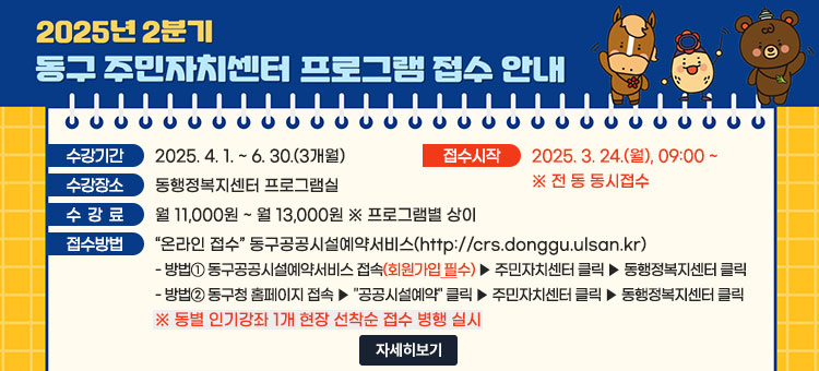 2025년 2분기 동구 주민자치센터 프로그램 접수 안내
ㆍ수강기간 : 2025. 4. 1. ~ 6. 30.(3개월)
ㆍ접수시작 : 2025. 3. 24.(월), 09:00 ! ※ 전 동 동시접수
ㆍ수강장소 : 동행정복지센터 프로그램실
ㆍ수강료 : 월 11,000원 ~ 월 13,000원 ※ 프로그램별 상이
ㆍ접수방법 : “온라인 접수” 동구공공시설예약서비스(http://crs.donggu.ulsan.kr)
- 방법① 동구공공시설예약서비스 접속(회원가입 필수) ▶ 주민자치센터 클릭 ▶ 동행정복지센터 클릭
- 방법② 동구청 홈페이지 접속 ▶ "공공시설예약" 클릭 ▶ 주민자치센터 클릭 ▶ 동행정복지센터 클릭
※ 동별 인기강좌 1개 현장 선착순 접수 병행 실시
자세히보기