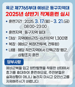 육군 제7765부대 예비군 동구지역대
2025년 상반기 작계훈련 실시
ㆍ훈련기간 : 2025. 3. 17.(월) ~ 3. 21.(금) 08:00~23:00
ㆍ훈련지역 : 동구지역 일대
ㆍ대상 : 지역예비군(5~6년차)약 1,300명
ㆍ복장 : 예비군 복장(전투복, 전투화)
ㆍ내용 : 해당 작전지역에서 단독군장 행군, 상황조치 훈련
ㆍ당부사항 : 예비군복을 입고 방탄헬멧을 착용한 상태에서 총기를 휴대하여 훈련하므로,
주민분들은 실제상황이 아니니 놀라지 마시고 오인신고를 자제해주시기 바랍니다.