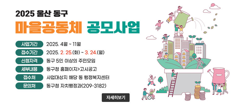 2025년 울산 동구
마을공동체 만들기 공모사업
ㆍ사업기간 : 2025. 4월 ~ 11월
ㆍ접수기간 : 2025. 2. 25.(화) ~ 3. 24.(월)
ㆍ신청자격 : 동구 5인 이상의 주민모임
ㆍ세부내용 : 동구청 홈페이지>고시공고
ㆍ접수처 : 사업대상지 해당 동 행정복지센터
ㆍ문의처 : 동구청 자치행정과(209-3182)
자세히보기