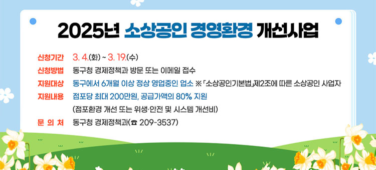 2025년 소상공인 경영환경 개선사업
ㆍ신청기간 : 3. 4.(화) ~ 3. 19.(수)
ㆍ신청방법 : 동구청 경제정책과 방문 또는 이메일 접수  
ㆍ대상 : 동구에서 6개월 이상 정상 영업중인 업소
※ 「소상공인기본법」제2조에 따른 소상공인 사업자
ㆍ내용 : 점포당 최대 200만원, 공급가액의 80% 지원
( 점포환경 개선 또는 위생·안전 및 시스템 개선비)
ㆍ문의 : 동구청 경제정책과(☎ 209-3537)
