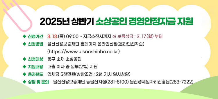 2025년 상반기 소상공인 경영안정자금 지원
은행자금으로 대출하고, 울산동구에서 이자 일부(2%)를 지원하는 사업입니다.
ㆍ신청기간 : 3. 13.(목) 09:00 ~ 자금소진시까지 ※ 보증상담 : 3. 17.(월) 부터
ㆍ신청방법 : 울산신용보증재단 홈페이지 온라인신청(온라인선착순)
(https://www.ulsanshinbo.co.kr)
ㆍ대상 : 동구 소재 소상공인
ㆍ지원내용  : 대출 이자 중 일부(2%) 지원 
ㆍ융자한도 : 업체당 5천만원(상환조건: 2년 거치 일시상환)
ㆍ상담 및 문의 : 울산신용보증재단 동울산지점(281-8100), 울산경제일자리진흥원(283-7222)