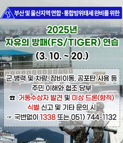 부산 및 울산지역 연합·통합방위태세 완비를 위한
2025년 자유의 방패(FS/TIGER) 연습(3. 10. ~ 20.)
군 병력 및 차량, 장비이동, 공포탄 사용 등 주민 이해와 협조 당부
☎ 거동수상자 발견 및 미상 드론(항적) 식별 신고 및 기타 문의 시
☞ 국번없이 1333 또는 051) 744-1132