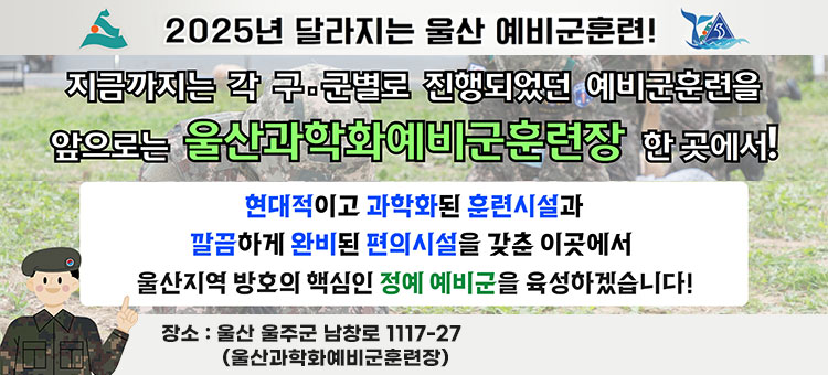 2025년 달라지는 울산 예비군 훈련!
지금까지는 각 구·군별로 진행되었던 예비군훈련을
앞으로는 울산과학화예비군훈련장 한 곳에서!
현대적이고 과학화된 훈련시설과
깔끔하게 완비된 편의시설 갖춘 이곳에서
울산지역 방호의 핵심인 정예 예비군을 육성하겠습니다!
장소 : 울산 울주군 남창로 1117-27 (울산과학화예비군훈련장)