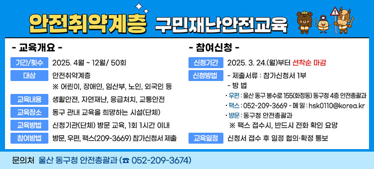 안전취약계층 구민재난안전교육
교육개요
ㆍ기간/횟수 : 2025. 4월 ~ 12월/ 50회
ㆍ대상 : 안전취약계층  ※ 어린이, 장애인, 임산부, 노인, 외국인 등
ㆍ교육내용 : 생활안전, 자연재난, 응급처치, 교통안전
ㆍ교육장소 : 동구 관내 교육을 희망하는 시설(단체)
ㆍ교육방법 : 신청기관(단체) 방문 교육, 1회 1시간 이내
ㆍ참여방법 : 방문, 우편, 팩스(209-3669) 참가신청서 제출
참여신청 
ㆍ신청기간: 2025. 3. 24.(월)부터 선착순 마감 
ㆍ신청방법 
- 제출서류 : 참가신청서 1부 
- 방 법 
우편 : 울산 동구 봉수로 155(화정동) 동구청 4층 안전총괄과 
팩스 : 052-209-3669 - 메 일 : hsk0110@korea.kr 
방문 : 동구청 안전총괄과 
※ 팩스 접수시, 반드시 전화 확인 요망 
ㆍ교육일정 : 신청서 접수 후 일정 협의·확정 통보 
문의처 동구청 안전총괄과 (☎ 052-209-3674) 