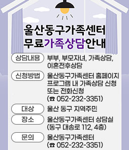 울산동구가족센터 무료가족상담안내
ㆍ상담내용 : 부부, 부모자녀, 가족상담, 이혼전후상담
ㆍ신청방법 : 울산동구가족센터 홈페이지 프로그램 내 가족상담 신청또는 전화신청(☎ 052-232-3351)
ㆍ대상 : 울산 동구 지역주민
ㆍ장소 : 울산동구가족센터 상담실(동구 대송로 112, 4층)
ㆍ문의 : 울산동구가족센터 (☎ 052-232-3351)