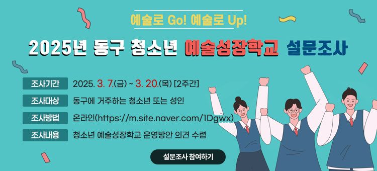 2025년 동구 청소년 예술성장학교 설문조사
ㆍ조사기간 : 2025. 3. 7.(금) ~ 3. 20.(목) [2주간]
ㆍ조사대상 : 동구에 거주하는 청소년 또는 성인
ㆍ조사방법 : 온라인(https://m.site.naver.com/1Dgwx)
ㆍ조사내용 : 청소년 예술성장학교 운영방안 의견 수렴
설문조사 참여하기
