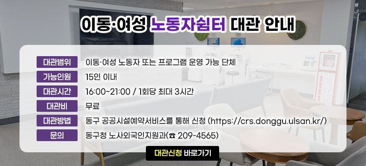 이동·여성 노동자쉼터 대관 안내
ㆍ대관범위 : 이동·여성 노동자 또는 프로그램 운영 가능 단체
ㆍ가능인원 : 15인 이내
ㆍ대관시간 : 16:00~21:00 / 1회당 최대 3시간
ㆍ대관비 : 무료
ㆍ대관방법 : 동구 공공시설예약서비스를 통해 신청(https://crs.donggu.ulsan.kr/)
ㆍ문의 : 동구청 노사외국인지원과(☎ 209-4565)
대관신청 바로가기