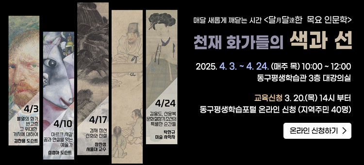 매달 새롭게 깨닫는 시간 - 달月달達한 목요 인문학
천재 화가들의 색과 선
2025. 4. 3. ~ 4. 24. (매주 목) 10:00 ~ 12:00
동구평생학습관 3층 대강의실
교육신청 3. 20.(목) 14시 부터
동구평생학습포털 온라인 신청 
(지역주민 40명)
ㆍ교육내용
4. 3.(목) 불멸의 화가 반 고흐, 그 위대한 가치에 대하여 김찬용 도슨트
4. 10.(목) 마르크 샤갈 : 꿈과 현실을 잇는 예술가 심성아 도슨트
4. 17.(목) 겸재 정선 : 신화와 진실 장진성 서울대 교수
4. 24.(목)  김홍도·신윤복 : 문화 절정기 조선의 특별한 순간들 탁현규 미술사학자 
온라인 신청하기