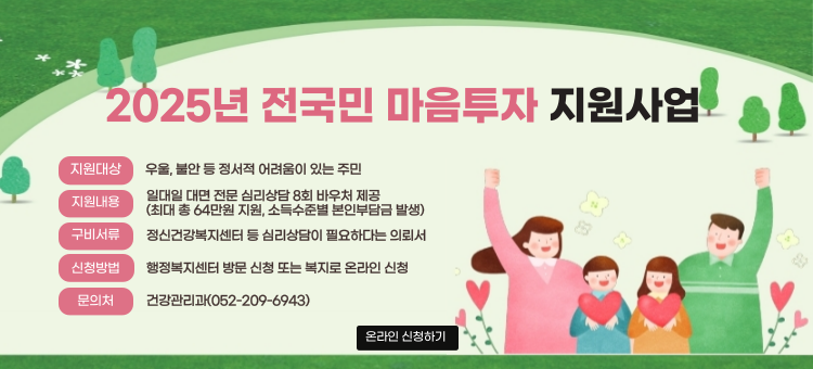 2025년 전국민 마음투자 지원사업 안내
지원대상: 우울, 불안 등 정서적 어려움이 있는 주민
지원내용: 일대일 대면 전문 심리상담 8회 바우처 제공
             (최대 총 64만원 지원, 소득수준별 본인부담금 발생)
구비서류: 정신건강복지센터 등 심리상담이 필요하다는 의뢰서
신청방법: 행정복지센터 방문 신청 또는 복지로 온라인 신청
문 의 처: 건강관리과(052-209-6943)
온라인 신청하기