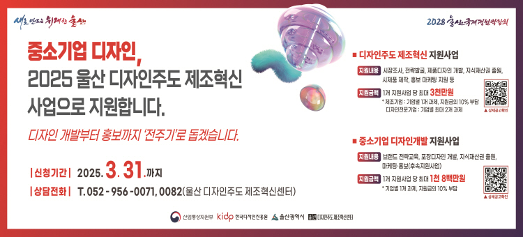  새로 만드는 위대한 울산 2028 울산국제정원박람회

중소기업 디자인,
2025 울산 디자인줒도 제조혁신 사업으로 지원합니다.
디자인 개발부터 홍보까지 '전주기'로 돕겠습니다.
신청기간: 2025. 3. 31.까지
상담전화: T.052-956-0071, 0082(울산 디자인주도 제조혁신센터)

1. 디자인주도 제조혁신 지원사업
 - 지원내용 : 시장조사, 전략발굴, 제품디자인 개발, 지식재산권 출원, 시제품 제작, 홍보 마케팅 지원 등
 - 지원금액 : 1개 지원사업 당 최대 3천만원
              * 제조기업 : 기업별 1개 과제, 지원금의 10% 부담
                디자인 전문회사 : 기업별 최대 2개 과제
2. 중소기업 디자인개발 지원사업
 - 지원내용 : 브랜드 전략교육, 포장디자인 개발, 지식재산권 출원, 마케팅·홍보(후속지원사업)
 - 지원금액 : 1개 지원사업 당 최대 1천 8백만원
              * 기업별 1개 과제, 지원금의 10% 부담