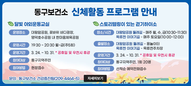 동구보건소 신체활동 프로그램 안내
ㆍ달빛 야외운동교실
- 운영장소 : 대왕암공원, 명덕호수공원 내 한마음체육공원, 꽃바위 바다광장
- 운영시간 : 19:30 ~ 20:30 월~금(주5회)
- 운영기간 : 3. 24. ~ 10.31. * 공휴일 및 우천시 휴강
- 참여대상 : 동구지역주민
- 참여방법 : 현장접수
ㆍ스토리텔링이 있는 걷기하이소
- 운영시간 : 대왕암공원 둘레길 - 매주 월, 수, 금(10:30~11:30)
옥류천 이야기길 - 매주 토요일(10:00~12:00)
- 출발장소 : 대왕암공원 둘레길 - 용놀이터
옥류천 이야기길 - 옥류천주차장
- 운영기간 : 3. 24.~10.31. * 공휴일 및 우천시 휴강
- 참여대상 : 동구지역주민, 1회 20명
- 참여방법 : 선착순 예약전화접수
문의 : 동구보건소 건강증진팀(209-4464~5)
자세히보기