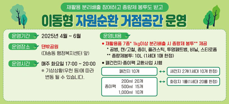 재활용 분리배출 참여하고 종량제 봉투도 받고
이동형 자원순환 거점공간 운영
ㆍ운영기간 : 2025년 4월 ~ 6월
ㆍ운영장소 : 댄밖공원(대송동 행정복지센터 앞)
ㆍ운영시간 : 매주 화요일 17:00~20:
※ 기상상황(우천 등)에 따라 변동 될 수 있습니다.
ㆍ운영내용
- 재활용품 7종* 1kg이상 분리배출 시 종량제 봉투** 제공
* 공병, 캔/고철, 종이 플라스틱, 투명페트병, 비닐, 스티로폼
** 종량제봉투 : 10L(1세대 1매 한정)
- 폐건전지·종이팩 교환사업 시행
폐건전지 10개↔새전지 2개(1세대 10개 한정)
종이팩 200ml(20개), 500ml(15개), 1,000ml(10개)↔화장지 1롤(1세대 20롤 한정)