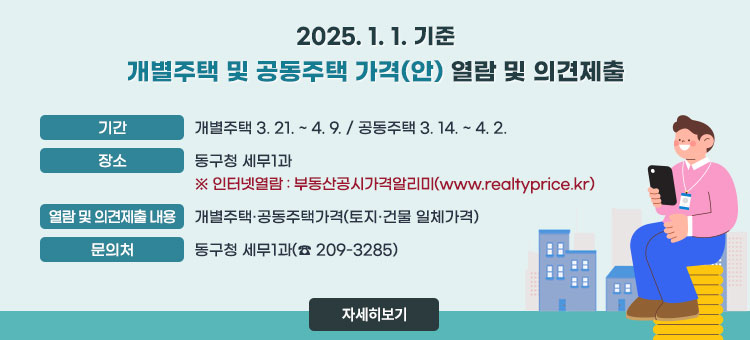 2025. 1. 1. 기준 개별주택 및 공동주택 가격(안) 열람 및 의견제출
ㆍ기간 : 개별주택 3. 21. ~ 4. 9. / 공동주택 3. 14. ~ 4. 2.
ㆍ장소 : 동구청 세무1과 
※인터넷열람 : 부동산공시가격알리미(www.realtyprice.kr)
ㆍ열람 및 의견제출 내용: 개별주택·공동주택가격(토지·건물 일체가격)
ㆍ문의처 : 동구청 세무1과(☎ 209-3285)  
자세히보기