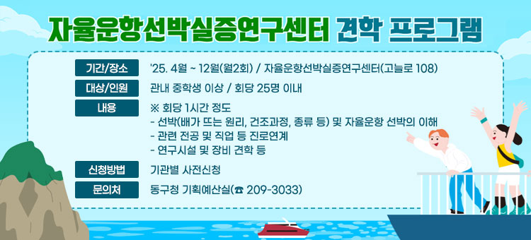 자율운항선박실증연구센터 견학 프로그램
ㆍ기간/장소 : '25. 4월 ~ 12월(월2회) / 자율운항선박실증연구센터(고늘로 108)
ㆍ대상/인원 : 관내 중학생 이상 / 회당 25명 이내
ㆍ내용:※ 회당 1시간 정도 
- 선박(배가 뜨는 원리, 건조과정, 종류 등) 및 자율운항 선박의 이해
- 관련 전공 및 직업 등 진로연계
- 연구시설 및 장비 견학 등
ㆍ신청방법 : 기관별 사전신청
ㆍ문의처 : 동구청 기획예산실(☎ 209-3033)