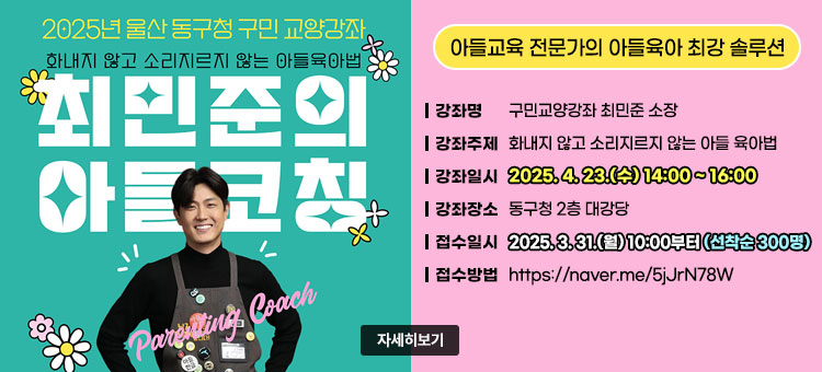 2025년 울산 동구청 구민 교양강좌
화내지 않고 소리지르지 않는 아들 육아법
최민준의 아들코칭
아들교육 전문가의 아들육아 최강 솔루션
ㆍ강좌명 : 구민교양강좌 최민준 소장
ㆍ강좌주제 : 화내지 않고 소리지르지 않는 아들 육아법
ㆍ강좌일시 : 2025. 4. 23.(수) 14:00 ~ 16:00
ㆍ강좌장소 : 동구청 2층 대강당
ㆍ접수일시 : 2025. 3. 31.(월) 10:00부터(선착순 300명)
ㆍ접수방법 : https://naver.me/5jJrN78W
자세히보기