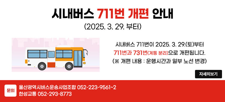 시내버스 711번 개편 안내
(2025. 3. 29. 부터)
시내버스 711번이 2025. 3. 29.(토)부터
711번과 731번(계통 분리)으로 개편 됩니다.
(※ 개편 내용 : 운행시간과 일부 노선 변경)
문의 : 울산광역시버스운송사업조합 052-223-9561~2
한성교통 052-293-8773
자세히보기