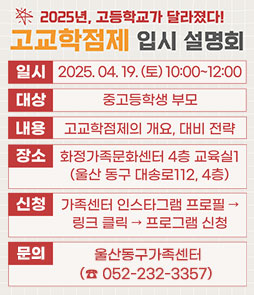 2025년, 고등학교가 달라졌다!
고교학점제 입시 설명회
ㆍ일시 : 2025. 04. 19.(토) 10:00 ~ 12:00
ㆍ대상 : 중고등학생 부모
ㆍ내용 : 고교학점제의 개요, 대비전략
ㆍ장소 : 화정가족문화센터 4층 교육실1(울산 동구 대송로 112, 4층)
ㆍ신청 : 가족센터 인스타그램 프로필 → 링크 클릭 → 프로그램 신청
ㆍ문의 : 울산동구가족센터 (☎ 052-232-3357) 