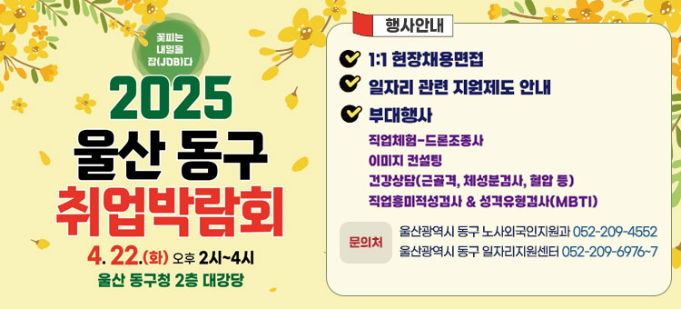 꽃피는 내일을 잡(JOB)다
2025 울산 동구 취업박람회
4. 22.(화) 오후 2시~4시
울산 동구청 2층 대강당
ㆍ행사안내
- 1:1 현장채용면접
- 일자리 관련 지원제도 안내
- 부대행사
직업체험-드론조종사
이미지 컨설팅
건강상담(근골격, 체성분검사, 혈압 등)
직업흥미적성검사&성격유형검사(MBTI)
ㆍ문의처
- 울산광역시 동구 노사외국인지원과 052-209-4552
- 울산광역시 동구 일자리지원센터 052-209-6976~7