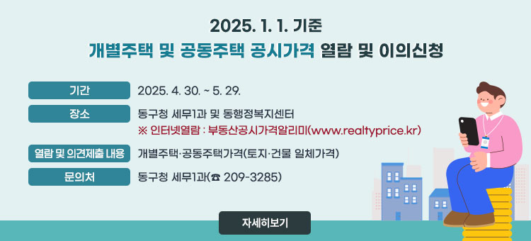 2025. 1. 1. 기준 개별주택 및 공동주택 공시가격 열람 및 이의신청
ㆍ기간 : 2025. 4. 30. ~ 5. 29.
ㆍ장소 : 동구청 세무1과 및 동행정복지센터
※인터넷열람 : 부동산공시가격알리미(www.realtyprice.kr)
ㆍ열람 및 이의신청 내용: 개별주택·공동주택가격(토지·건물 일체가격)
ㆍ문의처 : 동구청 세무1과(☎ 209-3285)
자세히보기