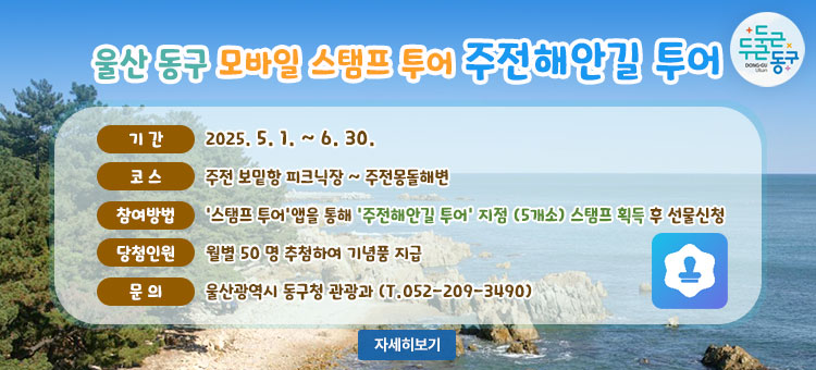 울산 동구 모바일 스탬프 투어
주전해안길 투어
ㆍ기간 : 2025. 5. 1. ~ 6. 30.
ㆍ코스 : 주전 보밑항 피크닉장 ~ 주전몽돌해변
ㆍ참여방법 : '스탬프 투어'앱을 통해 '주전해안길 투어' 지점 (5개소) 스탬프 획득 후 선물신청
ㆍ당첨인원 :  월별 50 명 추첨하여 기념품 지급
ㆍ문의 : 울산광역시 동구청 관광과 (T.052-209-3490)
자세히보기