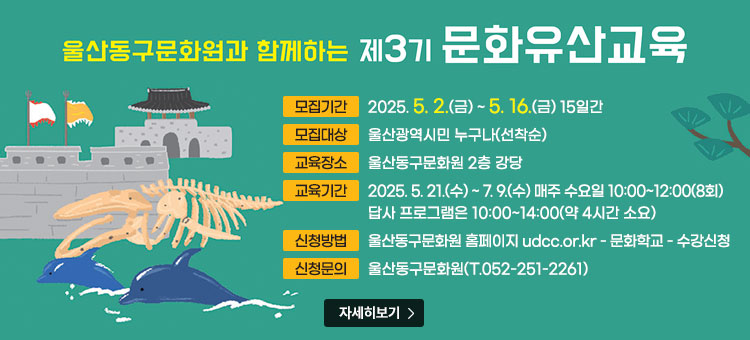 울산동구문화원과 함께하는 제3기 문화유산교육
ㆍ모집기간 : 2025. 5. 2.(금) ~ 5. 16.(금) 15일간
ㆍ모집대상 : 울산광역시민 누구나(선착순)
ㆍ교육장소 : 울산동구문화원 2층 강당
ㆍ교육기간 : 2025. 5. 21.(수) ~ 7. 9.(수) 매주 수요일 10:00~12:00(8회)
답사 프로그램은 10:00~14:00(약 4시간 소요)
ㆍ신청방법 : 울산동구문화원 홈페이지
udcc.or.kr-문화학교-수강신청
ㆍ신청문의 : 울산동구문화원(T.052-251-2261)
자세히보기